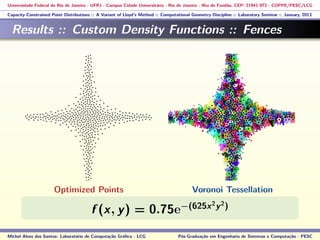 Universidade Federal do Rio de Janeiro - UFRJ - Campus Cidade Universitária - Rio de Janeiro - Ilha do Fundão, CEP: 21941-972 - COPPE/PESC/LCG
Capacity-Constrained Point Distributions :: A Variant of Lloyd’s Method :: Computational Geometry Discipline :: Laboratory Seminar :: January, 2013
Results :: Custom Density Functions :: Fences
f (x, y) = 0.75e−(625x2
y2
)
Michel Alves dos Santos: Laboratório de Computação Gráﬁca - LCG Pós-Graduação em Engenharia de Sistemas e Computação - PESC
Optimized Points Voronoi Tessellation
 