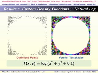 Universidade Federal do Rio de Janeiro - UFRJ - Campus Cidade Universitária - Rio de Janeiro - Ilha do Fundão, CEP: 21941-972 - COPPE/PESC/LCG
Capacity-Constrained Point Distributions :: A Variant of Lloyd’s Method :: Computational Geometry Discipline :: Laboratory Seminar :: January, 2013
Results :: Custom Density Functions :: Natural Log
f (x, y) = log (x2
+ y2
+ 0.1)
Michel Alves dos Santos: Laboratório de Computação Gráﬁca - LCG Pós-Graduação em Engenharia de Sistemas e Computação - PESC
Optimized Points Voronoi Tessellation
 