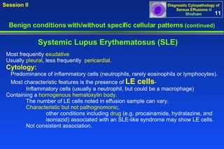 Benign conditions with/without specific cellular patterns  (continued) Session II Most frequently  exudative Usually  pleural , less frequently  pericardial . Cytology:   Predominance of inflammatory cells (neutrophils, rarely eosinophils or lymphocytes).  Most characteristic features is the presence of  LE cells - Inflammatory cells (usually a neutrophil, but could be a macrophage)  Containing a  homogenous hematoxylin body .  The number of LE cells noted in effusion sample can vary.  Characteristic but not pathognomonic ,  other conditions including  drug  (e.g. procainamide, hydralazine, and  isoniazid) associated with an SLE-like syndrome   may show LE cells.  Not consistent association.  Systemic Lupus Erythematosus (SLE) 11 