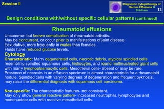 Benign conditions with/without specific cellular patterns  (continued) Session II Rheumatoid effusions Uncommon but  known complication  of rheumatoid arthritis.  May be  concurrent , or occur  prior to  manifestations of joint disease.  Eexudative, more frequently in  males  than females.  Fluids have  reduced glucose  levels.  Cytology  Characteristic:  Many  degenerated cells ,  necrotic debris ,  atypical spindled cells  resembling spindled squamous cells,  histiocytes , and  round multinucleated giant cells  with many  lymphoplasmacytic cells . Mesothelial cells- absent or may be rare.  Presence of necrosis in an effusion specimen is almost characteristic for a rheumatoid nodule. Spindled cells with varying degrees of degeneration and frequent pyknosis, may raise the  differential diagnosis with squamous cell carcinoma .  Non-specific:  The characteristic features- not consistent.  May only show  general reactive pattern - increased neutrophils, lymphocytes and mononuclear cells with reactive mesothelial cells.  13 