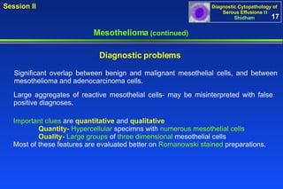 Mesothelioma  (continued) Significant overlap between benign and malignant mesothelial cells, and between mesothelioma and adenocarcinoma cells.  Important clues  are  quantitative  and  qualitative Quantity-   Hypercellular  specimns with  numerous mesothelial cells Ouality-   Large groups  of  three dimensional  mesothelial cells  Most of these features are evaluated better on  Romanowski stained  preparations. Diagnostic problems   Large aggregates of reactive mesothelial cells- may be misinterpreted with false positive diagnoses. 17 