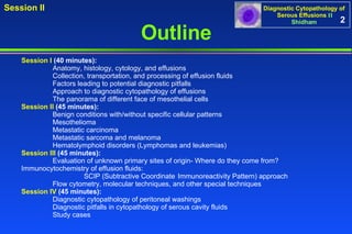 2 Outline Session I  (40 minutes): Anatomy, histology, cytology, and effusions Collection, transportation, and processing of effusion fluids Factors leading to potential diagnostic pitfalls Approach to diagnostic cytopathology of effusions The panorama of different face of mesothelial cells Session II  (45 minutes): Benign conditions with/without specific cellular patterns Mesothelioma Metastatic carcinoma Metastatic sarcoma and melanoma Hematolymphoid disorders (Lymphomas and leukemias) Session III  (45 minutes): Evaluation of unknown primary sites of origin- Where do they come from?  Immunocytochemistry of effusion fluids:  SCIP (Subtractive Coordinate  Immunoreactivity Pattern) approach Flow cytometry, molecular techniques, and other special techniques Session IV  (45 minutes): Diagnostic cytopathology of peritoneal washings Diagnostic pitfalls in cytopathology of serous cavity fluids Study cases 
