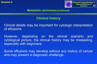 Metastatic carcinoma  (continued) Clinical details may be important for cytologic interpretation of effusions.  However, depending on the clinical scenario and cytological picture, the clinical history may be misleading, especially with beginners.  Some effusions may develop without any history of cancer and may present a diagnostic challenge.  Clinical history 32 