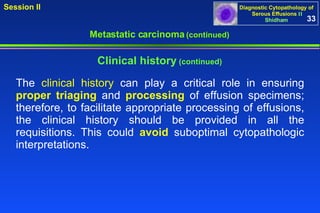 Clinical history  (continued) The  clinical history  can play a critical role in ensuring  proper triaging  and  processing  of effusion specimens; therefore, to facilitate appropriate processing of effusions, the clinical history should be provided in all the requisitions. This could  avoid  suboptimal cytopathologic interpretations.  Metastatic carcinoma  (continued) 33 