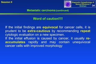 If the initial findings are  equivocal  for cancer cells, it is prudent to be  extra-cautious  by recommending  repeat  cytologic evaluation on a new specimen.  If the initial effusion is caused by cancer, it usually  re-accumulates  rapidly and may contain unequivocal cancer cells with improved morphology  Word of caution!!!! Metastatic carcinoma  (continued) 34 