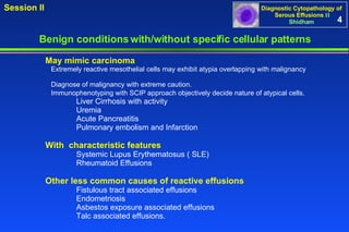4 Benign conditions with/without specific cellular patterns Session II May mimic carcinoma  Extremely reactive mesothelial cells may exhibit atypia overlapping with malignancy  Diagnose of malignancy with extreme caution.  Immunophenotyping with SCIP approach objectively decide nature of atypical cells.   Liver Cirrhosis with activity Uremia Acute Pancreatitis Pulmonary embolism and Infarction With  characteristic features Systemic Lupus Erythematosus ( SLE) Rheumatoid Effusions Other less common causes of reactive effusions Fistulous tract associated effusions Endometriosis Asbestos exposure associated effusions Talc associated effusions.  