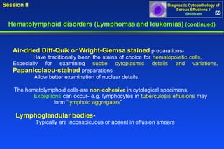 Hematolymphoid disorders (Lymphomas and leukemias)  (continued) Air-dried Diff-Quik or Wright-Giemsa stained  preparations- Have traditionally been the stains of choice for  hematopoietic cells ,  Especially for examining  subtle cytoplasmic details and variations .  Papanicolaou-stained  preparations-   Allow better examination of nuclear details.  The hematolymphoid cells-are  non-cohesive  in cytological specimens.  Exceptions  can occur- e.g. lymphocytes in  tuberculosis effusions  may  form “ lymphoid aggregates ” Lymphoglandular bodies-   Typically are inconspicuous or absent in effusion smears  59 