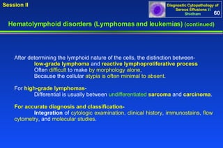 Hematolymphoid disorders (Lymphomas and leukemias)  (continued) After determining the lymphoid nature of the cells, the distinction between-  low-grade lymphoma  and  reactive lymphoproliferative process Often  difficult  to make  by morphology alone ,  Because the cellular  atypia is often minimal to absent .  For  high-grade lymphomas -  Differential is usually between  undifferentiated  sarcoma  and  carcinoma .  For accurate diagnosis and classification-   Integration  of  cytologic examination ,  clinical history ,  immunostains ,  flow  cytometry , and  molecular studies .  60 