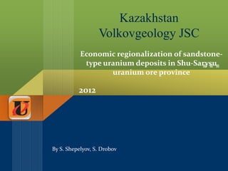 Kazakhstan
                  Volkovgeology JSC
           Economic regionalization of sandstone-
            type uranium deposits in Shu-Sarysu
                   uranium ore province

          2012




By S. Shepelyov, S. Drobov
 