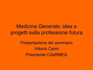 Medicina Generale: idee e
progetti sulla professione futura
Presentazione del seminario
Vittorio Caimi
Presidente CSeRMEG
 