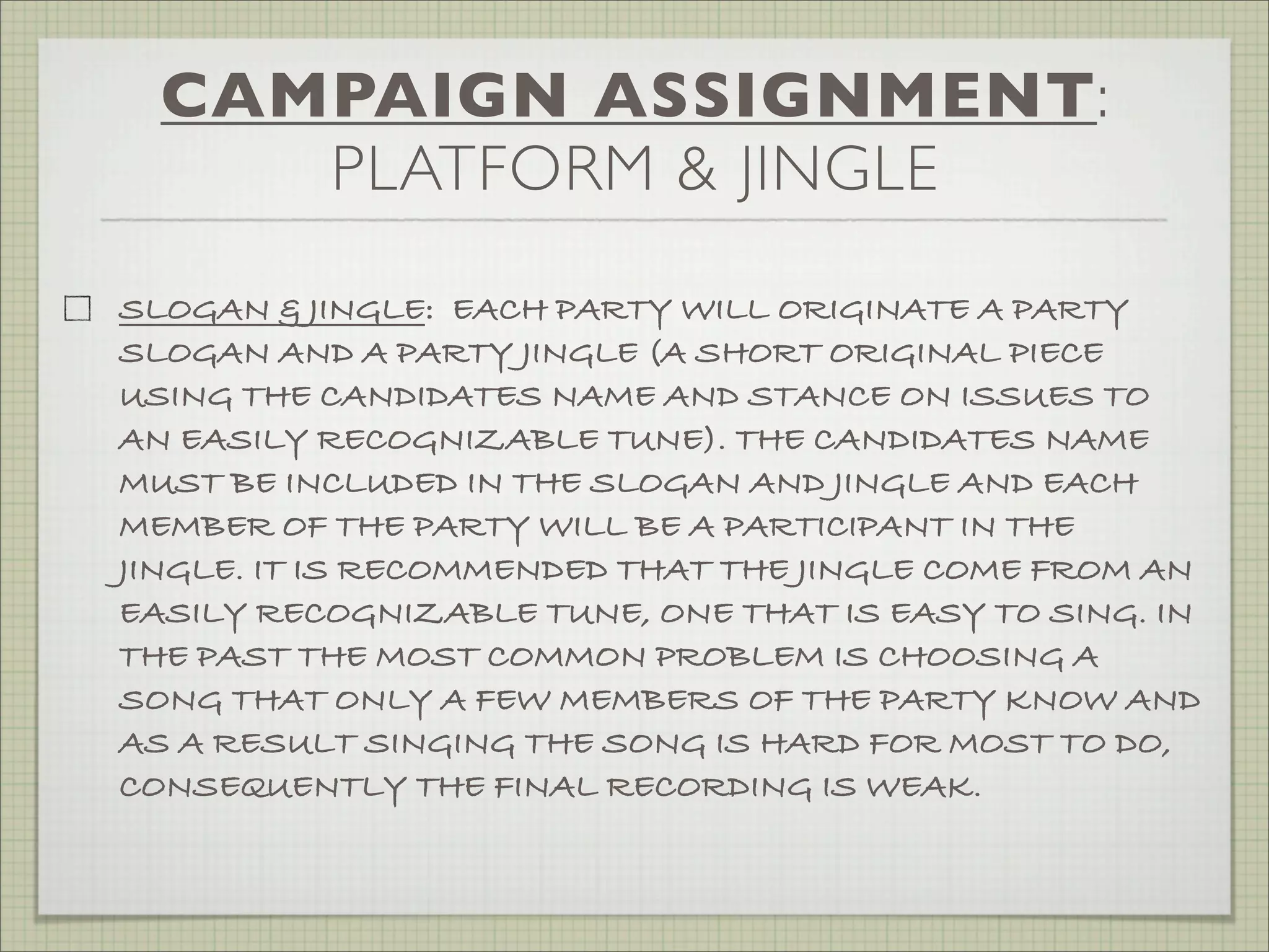 CAMPAIGN ASSIGNMENT:
PLATFORM & JINGLE
SLOGAN & JINGLE: EACH PARTY WILL ORIGINATE A PARTY
SLOGAN AND A PARTY JINGLE (A SHORT ORIGINAL PIECE
USING THE CANDIDATES NAME AND STANCE ON ISSUES TO
AN EASILY RECOGNIZABLE TUNE). THE CANDIDATES NAME
MUST BE INCLUDED IN THE SLOGAN AND JINGLE AND EACH
MEMBER OF THE PARTY WILL BE A PARTICIPANT IN THE
JINGLE. IT IS RECOMMENDED THAT THE JINGLE COME FROM AN
EASILY RECOGNIZABLE TUNE, ONE THAT IS EASY TO SING. IN
THE PAST THE MOST COMMON PROBLEM IS CHOOSING A
SONG THAT ONLY A FEW MEMBERS OF THE PARTY KNOW AND
AS A RESULT SINGING THE SONG IS HARD FOR MOST TO DO,
CONSEQUENTLY THE FINAL RECORDING IS WEAK.
 