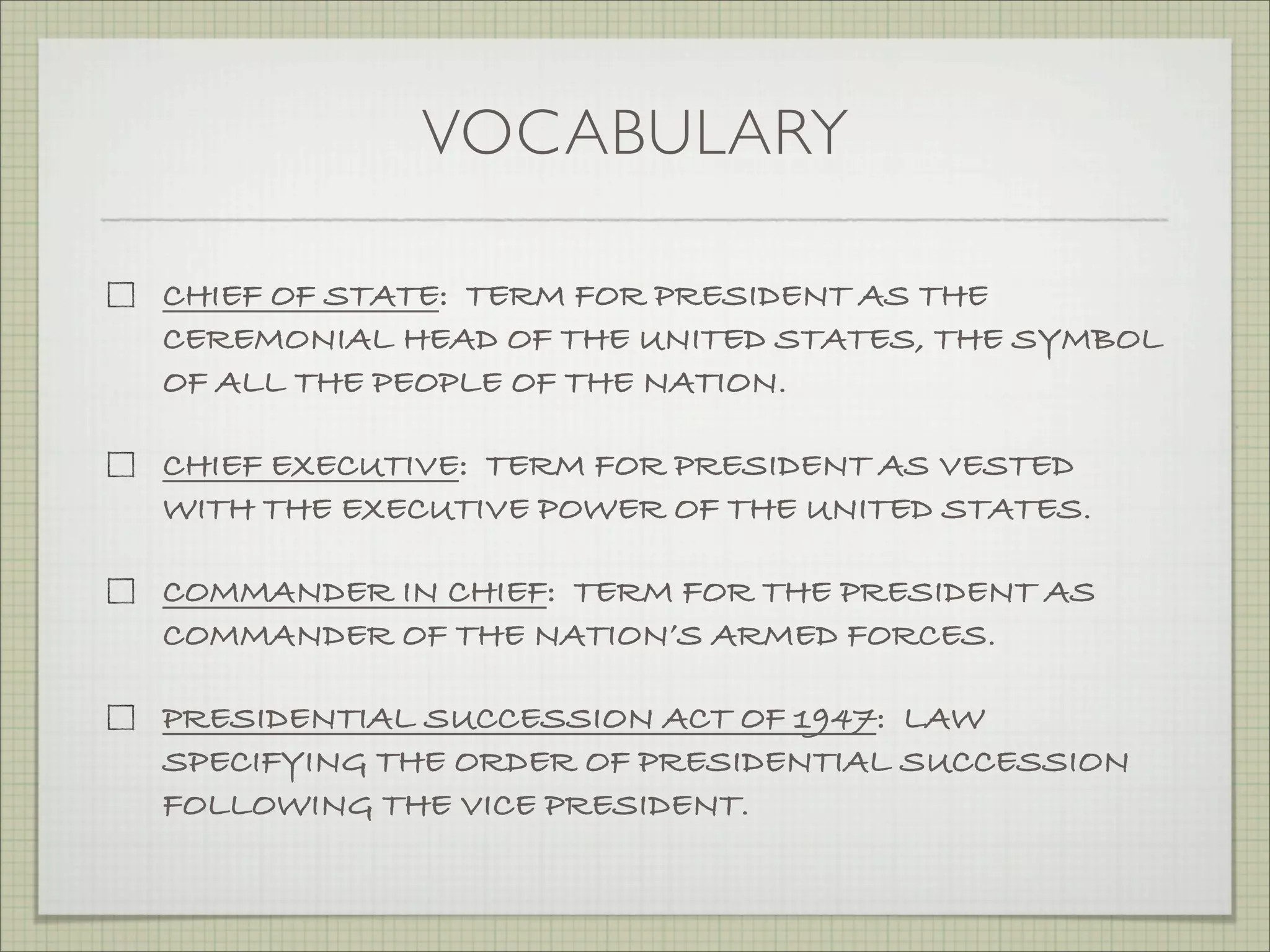 VOCABULARY
CHIEF OF STATE: TERM FOR PRESIDENT AS THE
CEREMONIAL HEAD OF THE UNITED STATES, THE SYMBOL
OF ALL THE PEOPLE OF THE NATION.
CHIEF EXECUTIVE: TERM FOR PRESIDENT AS VESTED
WITH THE EXECUTIVE POWER OF THE UNITED STATES.
COMMANDER IN CHIEF: TERM FOR THE PRESIDENT AS
COMMANDER OF THE NATION’S ARMED FORCES.
PRESIDENTIAL SUCCESSION ACT OF 1947: LAW
SPECIFYING THE ORDER OF PRESIDENTIAL SUCCESSION
FOLLOWING THE VICE PRESIDENT.
 