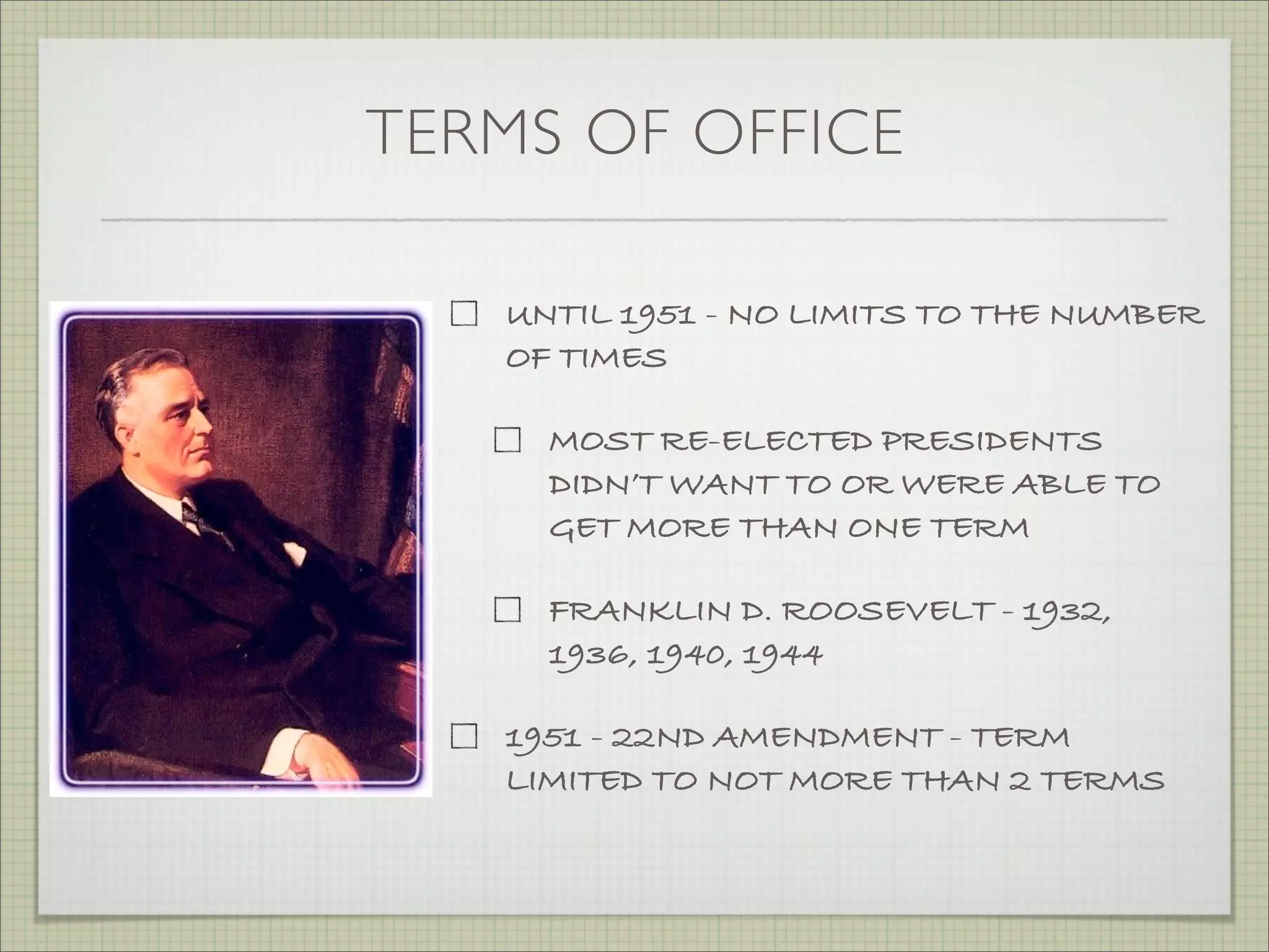 TERMS OF OFFICE
UNTIL 1951 - NO LIMITS TO THE NUMBER
OF TIMES
MOST RE-ELECTED PRESIDENTS
DIDN’T WANT TO OR WERE ABLE TO
GET MORE THAN ONE TERM
FRANKLIN D. ROOSEVELT - 1932,
1936, 1940, 1944
1951 - 22ND AMENDMENT - TERM
LIMITED TO NOT MORE THAN 2 TERMS
 