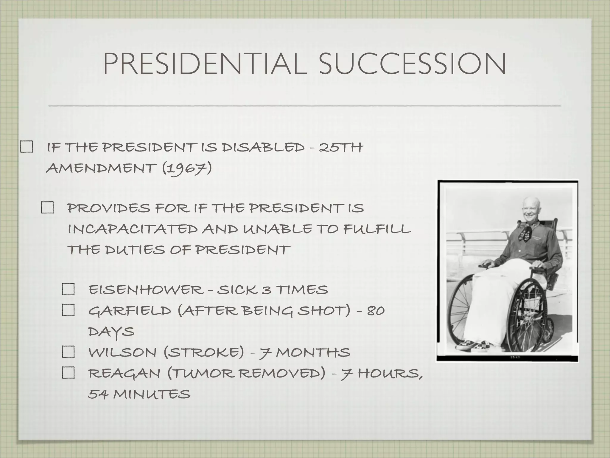 PRESIDENTIAL SUCCESSION
IF THE PRESIDENT IS DISABLED - 25TH
AMENDMENT (1967)
PROVIDES FOR IF THE PRESIDENT IS
INCAPACITATED AND UNABLE TO FULFILL
THE DUTIES OF PRESIDENT
EISENHOWER - SICK 3 TIMES
GARFIELD (AFTER BEING SHOT) - 80
DAYS
WILSON (STROKE) - 7 MONTHS
REAGAN (TUMOR REMOVED) - 7 HOURS,
54 MINUTES
 