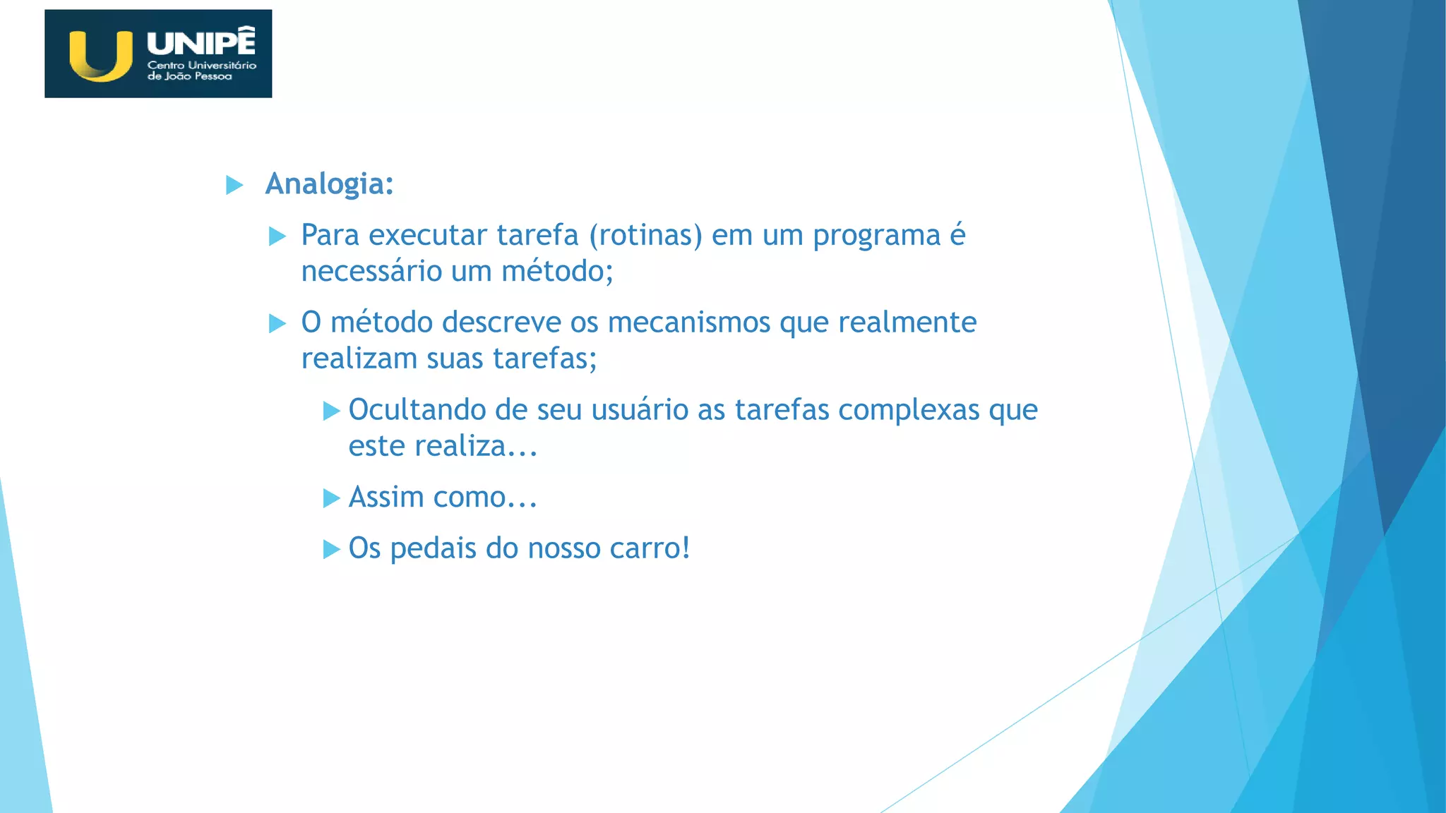  Analogia:
 Para executar tarefa (rotinas) em um programa é
necessário um método;
 O método descreve os mecanismos que realmente
realizam suas tarefas;
 Ocultando de seu usuário as tarefas complexas que
este realiza...
 Assim como...
 Os pedais do nosso carro!
Revisão Java OO
 