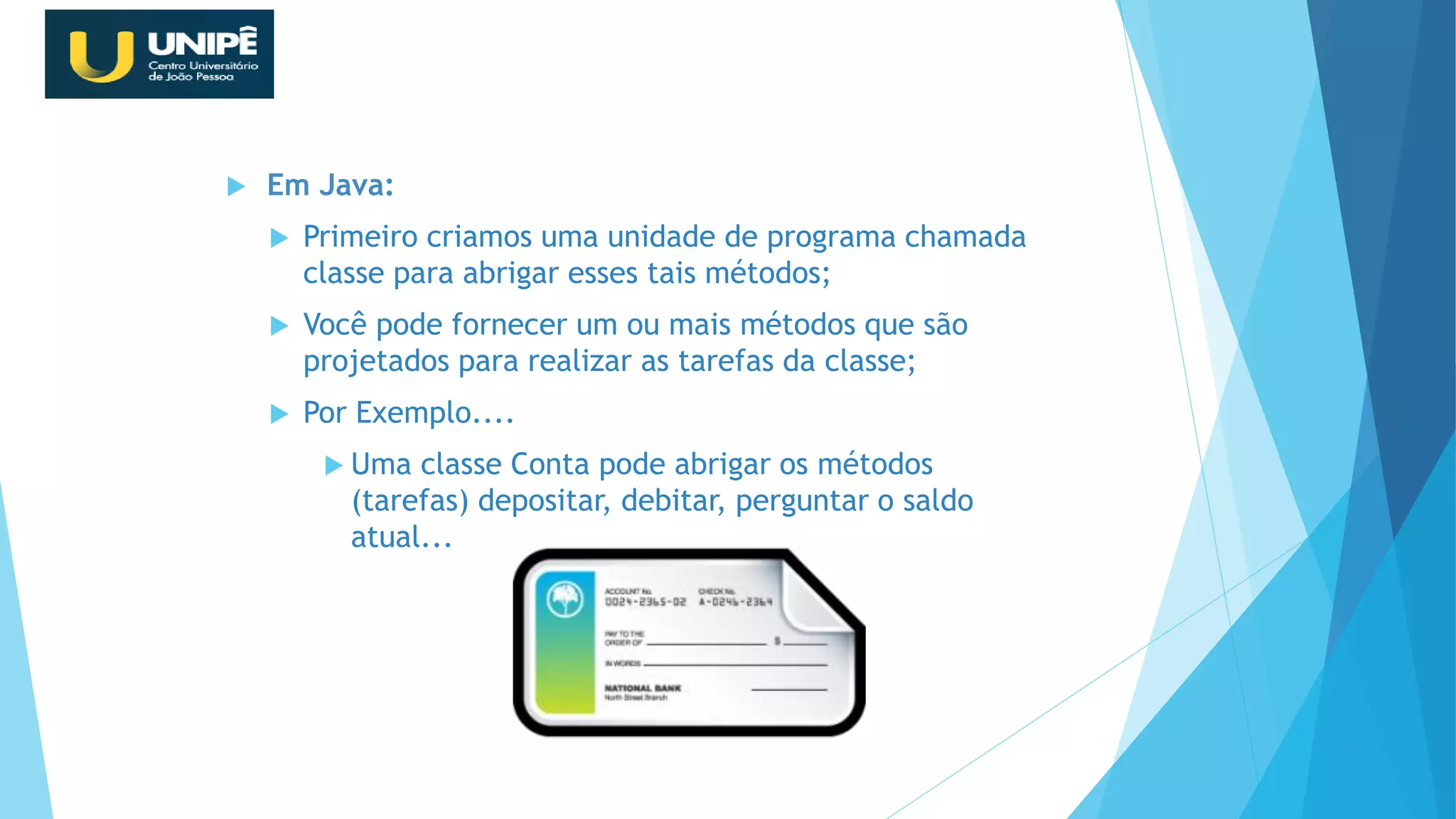  Em Java:
 Primeiro criamos uma unidade de programa chamada
classe para abrigar esses tais métodos;
 Você pode fornecer um ou mais métodos que são
projetados para realizar as tarefas da classe;
 Por Exemplo....
 Uma classe Conta pode abrigar os métodos
(tarefas) depositar, debitar, perguntar o saldo
atual...
Revisão Java OO
 