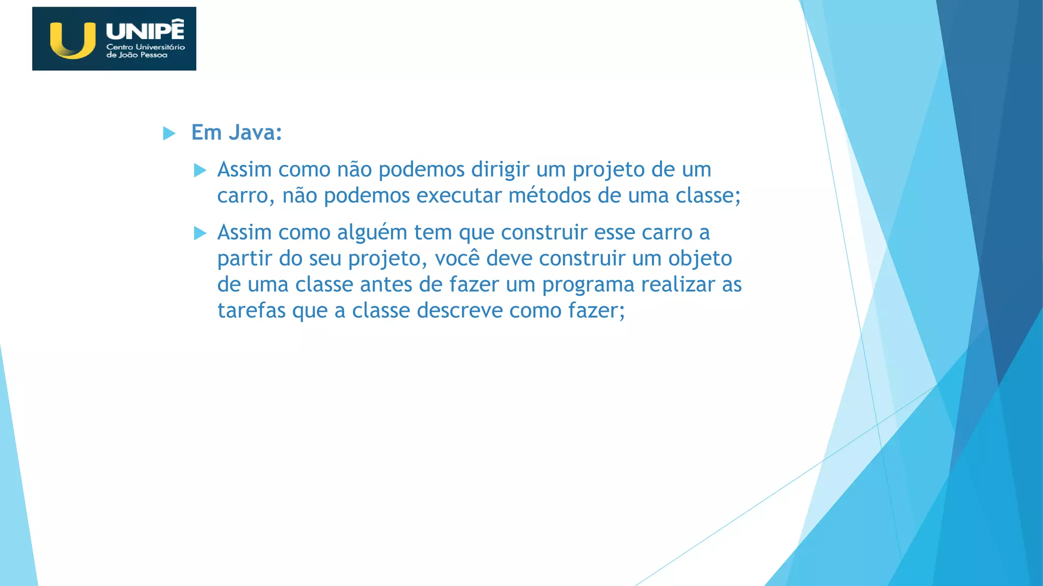  Em Java:
 Assim como não podemos dirigir um projeto de um
carro, não podemos executar métodos de uma classe;
 Assim como alguém tem que construir esse carro a
partir do seu projeto, você deve construir um objeto
de uma classe antes de fazer um programa realizar as
tarefas que a classe descreve como fazer;
Revisão Java OO
 