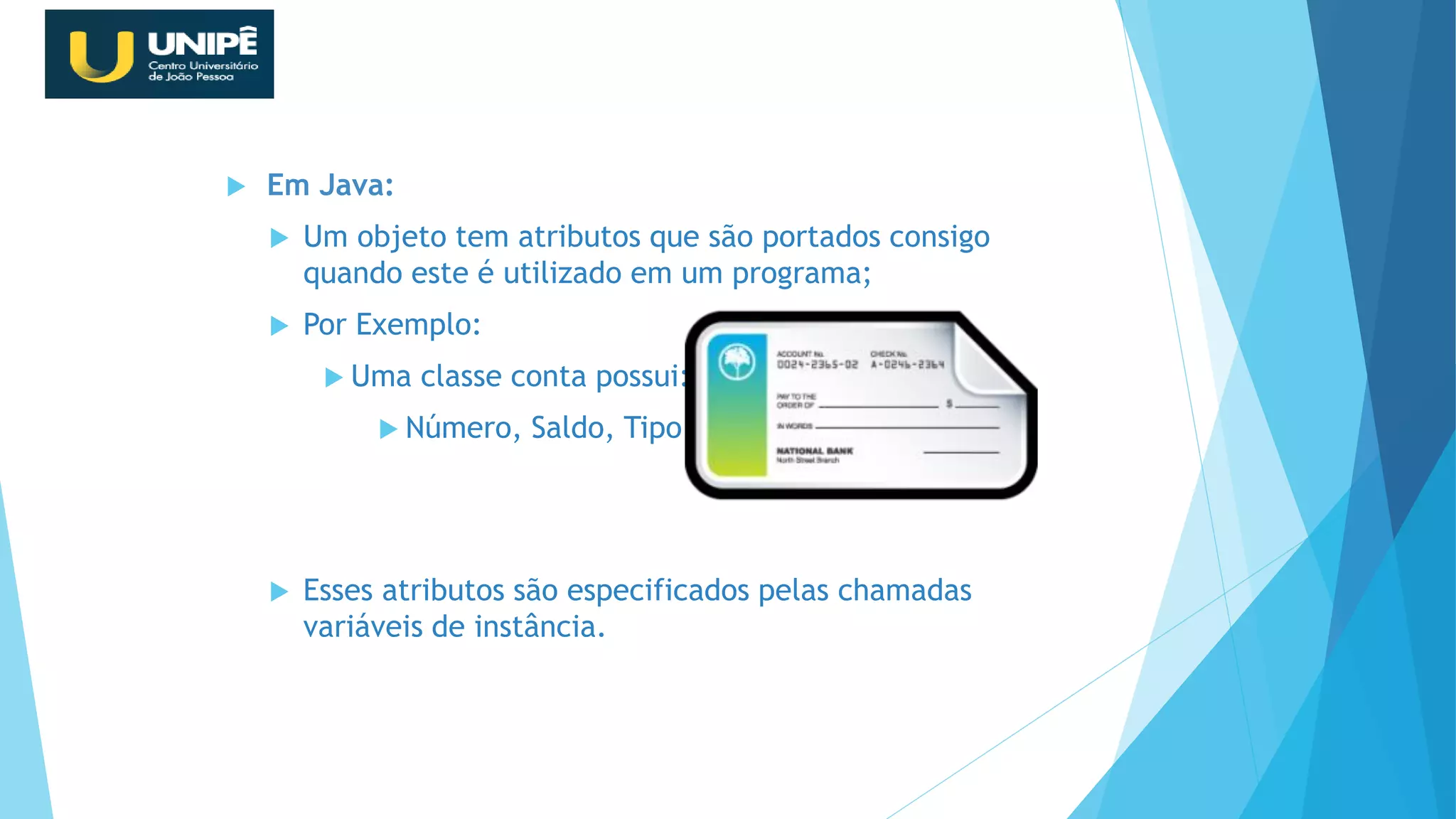  Em Java:
 Um objeto tem atributos que são portados consigo
quando este é utilizado em um programa;
 Por Exemplo:
 Uma classe conta possui:
 Número, Saldo, Tipo...
 Esses atributos são especificados pelas chamadas
variáveis de instância.
Revisão Java OO
 