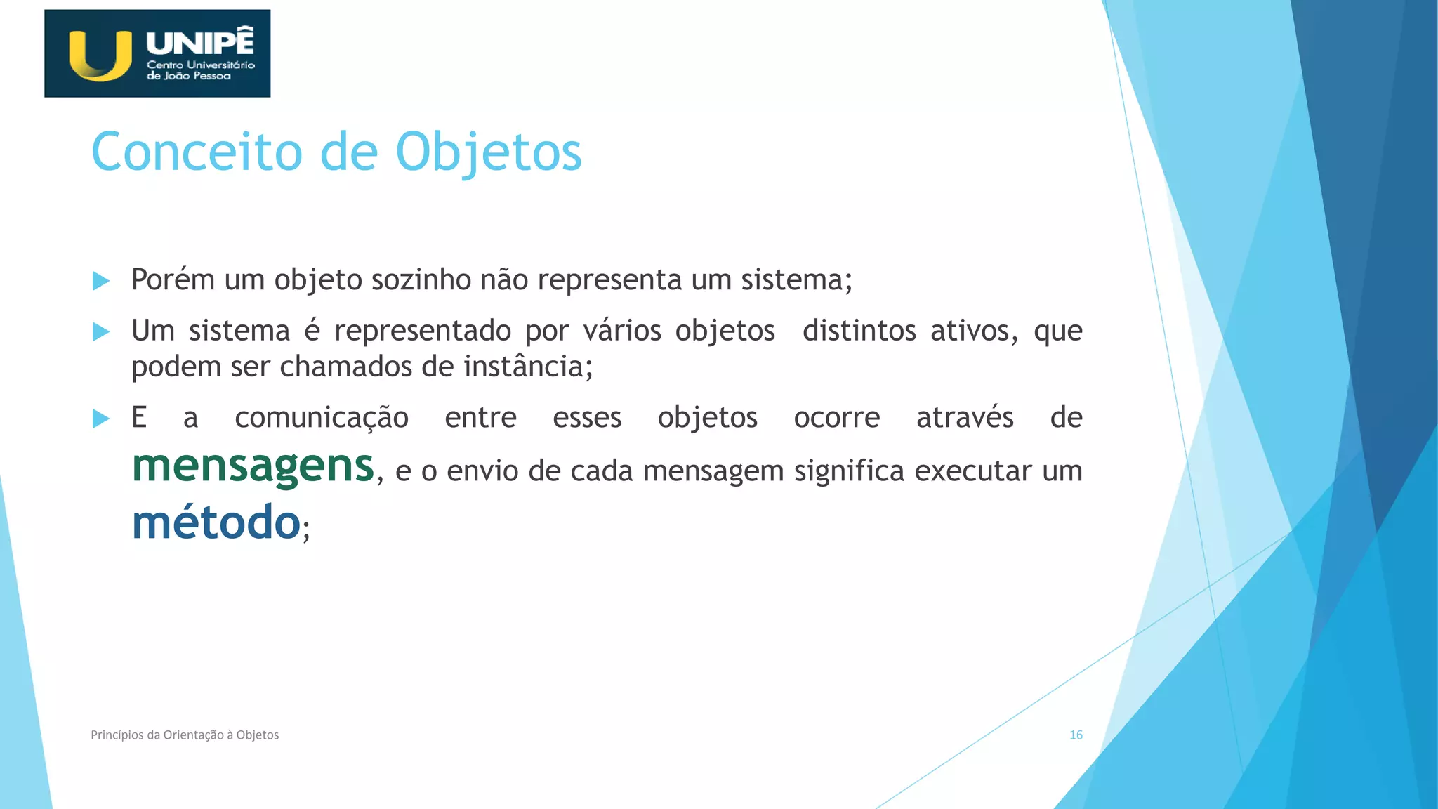Conceito de Objetos
 Porém um objeto sozinho não representa um sistema;
 Um sistema é representado por vários objetos distintos ativos, que
podem ser chamados de instância;
 E a comunicação entre esses objetos ocorre através de
mensagens, e o envio de cada mensagem significa executar um
método;
Princípios da Orientação à Objetos 16
 
