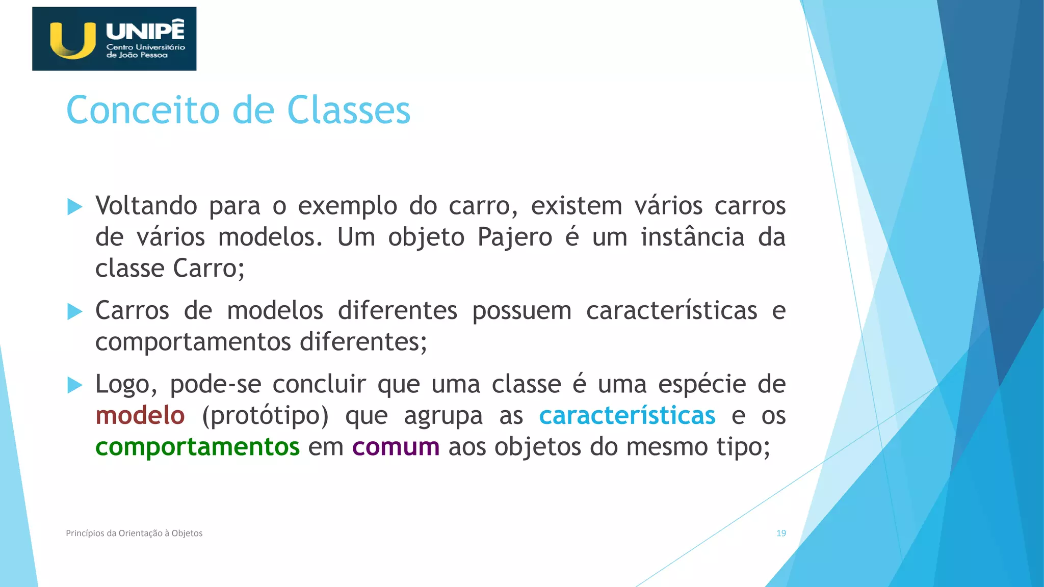 Conceito de Classes
 Voltando para o exemplo do carro, existem vários carros
de vários modelos. Um objeto Pajero é um instância da
classe Carro;
 Carros de modelos diferentes possuem características e
comportamentos diferentes;
 Logo, pode-se concluir que uma classe é uma espécie de
modelo (protótipo) que agrupa as características e os
comportamentos em comum aos objetos do mesmo tipo;
Princípios da Orientação à Objetos 19
 
