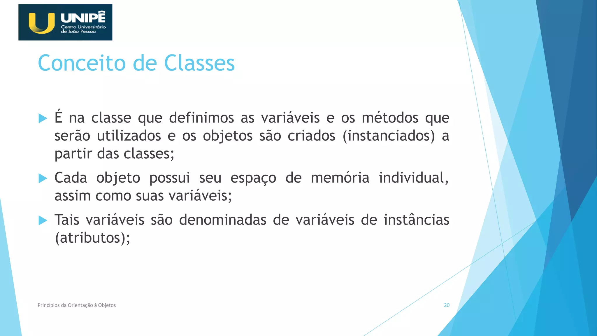 Conceito de Classes
 É na classe que definimos as variáveis e os métodos que
serão utilizados e os objetos são criados (instanciados) a
partir das classes;
 Cada objeto possui seu espaço de memória individual,
assim como suas variáveis;
 Tais variáveis são denominadas de variáveis de instâncias
(atributos);
Princípios da Orientação à Objetos 20
 