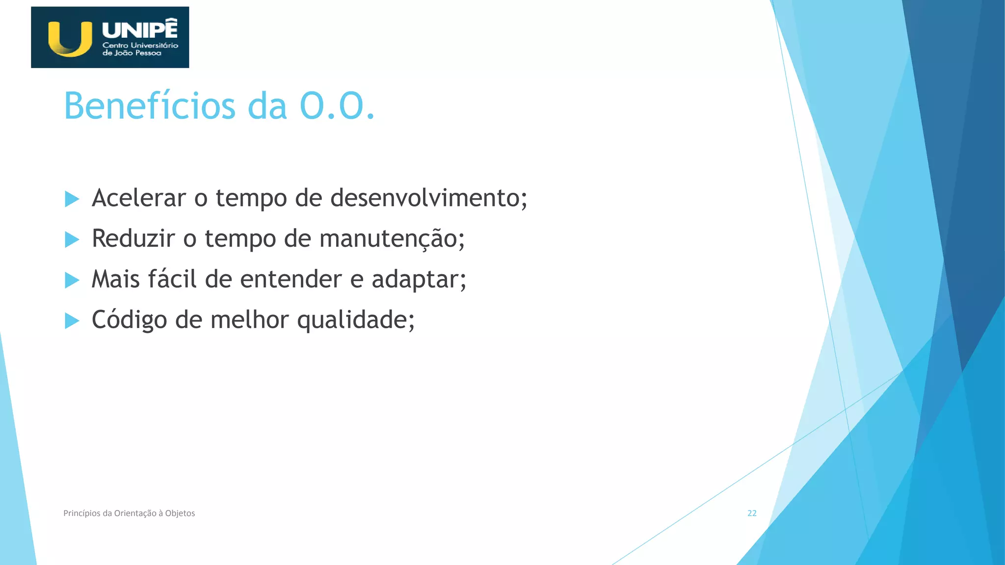 Benefícios da O.O.
 Acelerar o tempo de desenvolvimento;
 Reduzir o tempo de manutenção;
 Mais fácil de entender e adaptar;
 Código de melhor qualidade;
Princípios da Orientação à Objetos 22
 