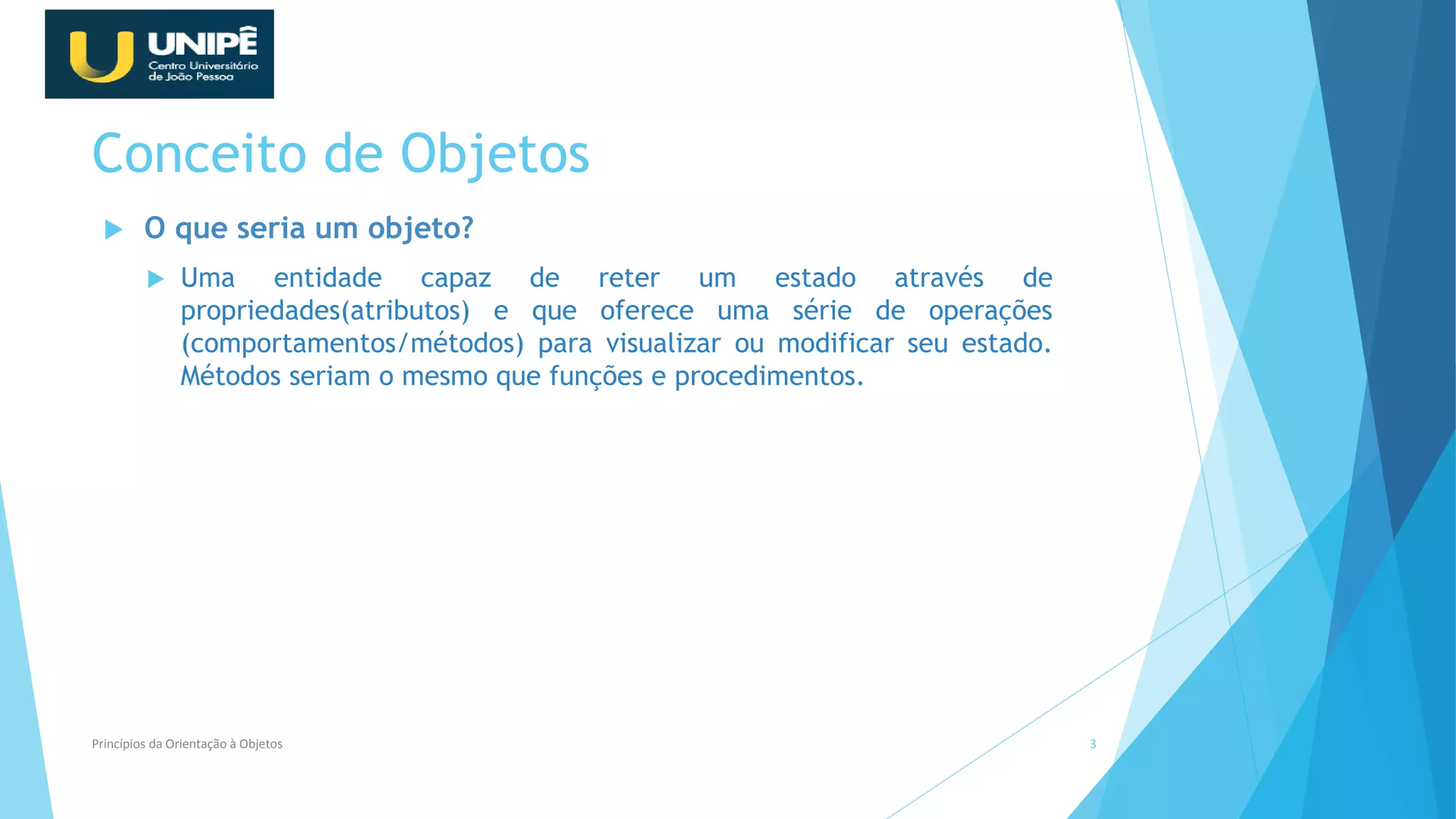 Conceito de Objetos
 O que seria um objeto?
 Uma entidade capaz de reter um estado através de
propriedades(atributos) e que oferece uma série de operações
(comportamentos/métodos) para visualizar ou modificar seu estado.
Métodos seriam o mesmo que funções e procedimentos.
Princípios da Orientação à Objetos 3
 