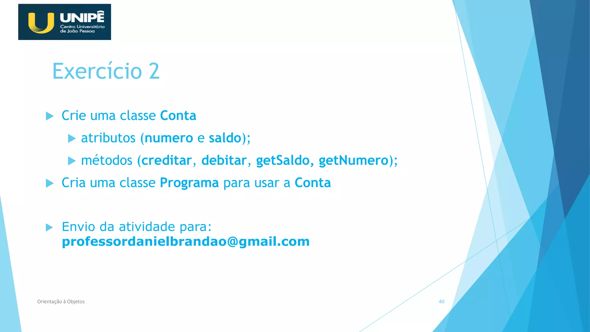 Exercício 2
 Crie uma classe Conta
 atributos (numero e saldo);
 métodos (creditar, debitar, getSaldo, getNumero);
 Cria uma classe Programa para usar a Conta
 Envio da atividade para:
professordanielbrandao@gmail.com
Orientação à Objetos 40
 