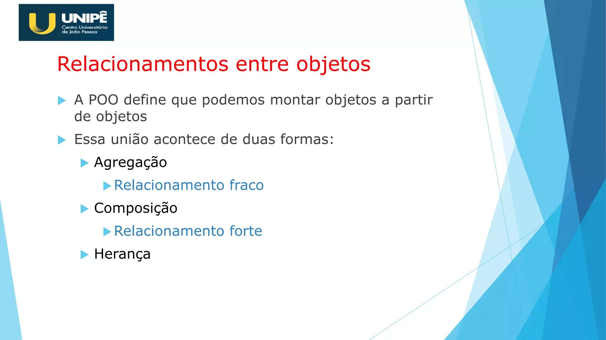 Relacionamentos entre objetos
 A POO define que podemos montar objetos a partir
de objetos
 Essa união acontece de duas formas:
 Agregação
Relacionamento fraco
 Composição
Relacionamento forte
 Herança
 