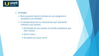  Analogia:
 Para executar tarefa (rotinas) em um programa é
necessário um método;
 O método descreve os mecanismos que realmente
realizam suas tarefas;
 Ocultando de seu usuário as tarefas complexas que
este realiza...
 Assim como...
 Os pedais do nosso carro!
Revisão Java OO
 
