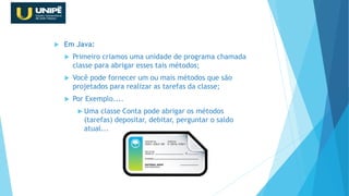  Em Java:
 Primeiro criamos uma unidade de programa chamada
classe para abrigar esses tais métodos;
 Você pode fornecer um ou mais métodos que são
projetados para realizar as tarefas da classe;
 Por Exemplo....
 Uma classe Conta pode abrigar os métodos
(tarefas) depositar, debitar, perguntar o saldo
atual...
Revisão Java OO
 