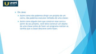  Em Java:
 Assim como não podemos dirigir um projeto de um
carro, não podemos executar métodos de uma classe;
 Assim como alguém tem que construir esse carro a
partir do seu projeto, você deve construir um objeto
de uma classe antes de fazer um programa realizar as
tarefas que a classe descreve como fazer;
Revisão Java OO
 