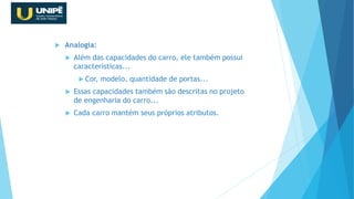  Analogia:
 Além das capacidades do carro, ele também possui
características...
 Cor, modelo, quantidade de portas...
 Essas capacidades também são descritas no projeto
de engenharia do carro...
 Cada carro mantém seus próprios atributos.
Revisão Java OO
 