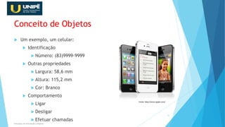 Conceito de Objetos
 Um exemplo, um celular:
 Identificação
 Número: (83)9999-9999
 Outras propriedades
 Largura: 58,6 mm
 Altura: 115,2 mm
 Cor: Branco
 Comportamento
 Ligar
 Desligar
 Efetuar chamadas
Princípios da Orientação à Objetos
15
Fonte: http://store.apple.com/
 