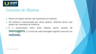 Conceito de Objetos
 Porém um objeto sozinho não representa um sistema;
 Um sistema é representado por vários objetos distintos ativos, que
podem ser chamados de instância;
 E a comunicação entre esses objetos ocorre através de
mensagens, e o envio de cada mensagem significa executar um
método;
Princípios da Orientação à Objetos 16
 