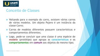 Conceito de Classes
 Voltando para o exemplo do carro, existem vários carros
de vários modelos. Um objeto Pajero é um instância da
classe Carro;
 Carros de modelos diferentes possuem características e
comportamentos diferentes;
 Logo, pode-se concluir que uma classe é uma espécie de
modelo (protótipo) que agrupa as características e os
comportamentos em comum aos objetos do mesmo tipo;
Princípios da Orientação à Objetos 19
 