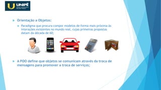  Orientação a Objetos:
 Paradigma que procura compor modelos de forma mais próxima às
interações existentes no mundo real, cujas primeiras propostas
datam da década de 60;
 A POO define que objetos se comunicam através da troca de
mensagens para promover a troca de serviços;
Revisão Java OO
 