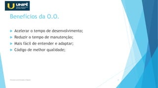 Benefícios da O.O.
 Acelerar o tempo de desenvolvimento;
 Reduzir o tempo de manutenção;
 Mais fácil de entender e adaptar;
 Código de melhor qualidade;
Princípios da Orientação à Objetos 22
 