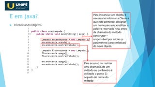 E em java?
 Instanciando Objetos
32
Para instanciar um objeto, é
necessário informar a Classe a
que este pertence, designar
um nome para ele, e utilizar a
palavra reservada new antes
da chamada do método
construtor –
responsável por iniciar os
parâmetros (características)
do novo objeto.
Para acessar, ou realizar
uma chamada, de um
método ou parâmetro é
utilizado o ponto (.)
seguido do nome do
método
 