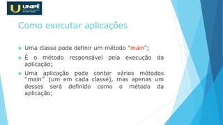 Como executar aplicações
 Uma classe pode definir um método “main”;
 É o método responsável pela execução da
aplicação;
 Uma aplicação pode conter vários métodos
“main” (um em cada classe), mas apenas um
desses será definido como o método da
aplicação;
 