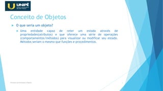 Conceito de Objetos
 O que seria um objeto?
 Uma entidade capaz de reter um estado através de
propriedades(atributos) e que oferece uma série de operações
(comportamentos/métodos) para visualizar ou modificar seu estado.
Métodos seriam o mesmo que funções e procedimentos.
Princípios da Orientação à Objetos 3
 