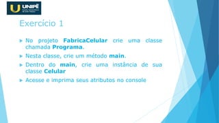Exercício 1
 No projeto FabricaCelular crie uma classe
chamada Programa.
 Nesta classe, crie um método main.
 Dentro do main, crie uma instância de sua
classe Celular
 Acesse e imprima seus atributos no console
 