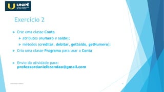 Exercício 2
 Crie uma classe Conta
 atributos (numero e saldo);
 métodos (creditar, debitar, getSaldo, getNumero);
 Cria uma classe Programa para usar a Conta
 Envio da atividade para:
professordanielbrandao@gmail.com
Orientação à Objetos 40
 