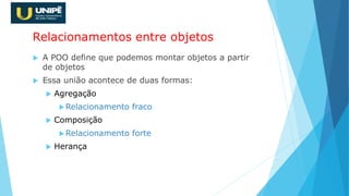 Relacionamentos entre objetos
 A POO define que podemos montar objetos a partir
de objetos
 Essa união acontece de duas formas:
 Agregação
Relacionamento fraco
 Composição
Relacionamento forte
 Herança
 