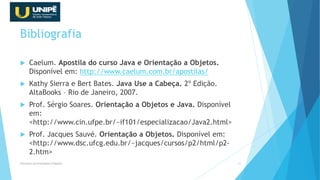 Bibliografia
 Caelum. Apostila do curso Java e Orientação a Objetos.
Disponível em: http://www.caelum.com.br/apostilas/
 Kathy Sierra e Bert Bates. Java Use a Cabeça. 2º Edição.
AltaBooks – Rio de Janeiro, 2007.
 Prof. Sérgio Soares. Orientação a Objetos e Java. Disponível
em:
<http://www.cin.ufpe.br/~if101/especializacao/Java2.html>
 Prof. Jacques Sauvé. Orientação a Objetos. Disponível em:
<http://www.dsc.ufcg.edu.br/~jacques/cursos/p2/html/p2-
2.htm>
Princípios da Orientação à Objetos 51
 