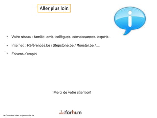 Aller plus loin
• Votre réseau : famille, amis, collègues, connaissances, experts,...
• Internet : Références.be / Stepstone.be / Monster.be /....
• Forums d’emploi
Merci de votre attention!
Le Curriculum Vitae: un parcours de vie
 