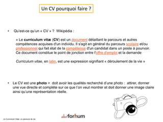 • Qu’est-ce qu’un « CV » ? Wikipédia :
« Le curriculum vitæ (CV) est un document détaillant le parcours et autres
compétences acquises d'un individu. Il s'agit en général du parcours scolaire et/ou
professionnel qui fait état de la compétence d'un candidat dans un poste à pourvoir.
Ce document constitue le point de jonction entre l'offre d'emploi et la demande
Curriculum vitae, en latin, est une expression signifiant « déroulement de la vie »
• Le CV est une photo = doit avoir les qualités recherché d’une photo : attirer, donner
une vue directe et complète sur ce que l’on veut montrer et doit donner une image claire
ainsi qu’une représentation réelle.
Un CV pourquoi faire ?
Le Curriculum Vitae: un parcours de vie
 