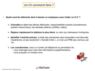 Un CV comment faire ?
• Quels sont les éléments dont a besoin un employeur pour traiter un C.V. ?
 Connaître le détail des tâches effectuées, responsabilités exactes (encadrement,
position hiérarchique), les résultats obtenus (chiffres, dates).
 Repérer rapidement le diplôme le plus élevé, ou celui qui intéressera l’entreprise.
 Identifier l’activité précise, la taille des entreprises dans lesquelles s’est déroulée
l’expérience, et pas seulement « Société Untel », si c’est une PME peu connue, par
ex.
 Les coordonnées, avec un numéro de téléphone lui permettant de :
- vous interroger pour avoir des informations supplémentaires,
- vous proposer un rendez-vous.
Le Curriculum Vitae: un parcours de vie
 