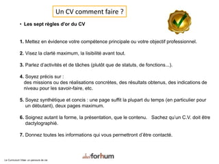 • Les sept règles d'or du CV
1. Mettez en évidence votre compétence principale ou votre objectif professionnel.
2. Visez la clarté maximum, la lisibilité avant tout.
3. Parlez d’activités et de tâches (plutôt que de statuts, de fonctions...).
4. Soyez précis sur :
des missions ou des réalisations concrètes, des résultats obtenus, des indications de
niveau pour les savoir-faire, etc.
5. Soyez synthétique et concis : une page suffit la plupart du temps (en particulier pour
un débutant), deux pages maximum.
6. Soignez autant la forme, la présentation, que le contenu. Sachez qu’un C.V. doit être
dactylographié.
7. Donnez toutes les informations qui vous permettront d’être contacté.
Le Curriculum Vitae: un parcours de vie
Un CV comment faire ?
 