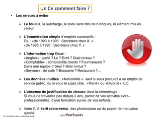 • Les erreurs à éviter
 Le fouillis, la surcharge, le texte sans titre de rubriques, ni élément mis en
valeur.
 L’énumération simple d’emplois successifs :
Ex. : «de 1993 à 1995 : Secrétaire chez X. »
«de 1995 à 1998 : Secrétaire chez Y. »
 L’information trop floue :
«Anglais» : parlé ? Lu ? Ecrit ? Quel niveau ?
«Comptable» : comptabilité clients ? Fournisseurs ?
Dans une équipe ? Seul ? Bilan inclus ?
«Serveur» : de café ? Brasserie ? Restaurant ?...
 Les données inutiles : «Nationalité » sauf si vous postulez à un emploi de
service public, ou si vous le jugez utile. «Marié» ou «Divorcé». Etc.
 L’absence de justification de «trous» dans la chronologie :
Si vous ne travaillez pas depuis 2 ans, parlez de vos activités extra-
professionnelles, d’une formation suivie, de vos enfants.
 Votre C.V. écrit recto-verso, des photocopies ou du papier de mauvaise
qualité.
Le Curriculum Vitae: un parcours de vie
Un CV comment faire ?
 